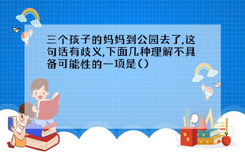 三个孩子的妈妈到公园去了,这句话有歧义,下面几种理解不具备可能性的一项是()