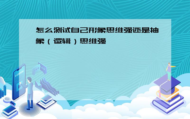 怎么测试自己形象思维强还是抽象（逻辑）思维强