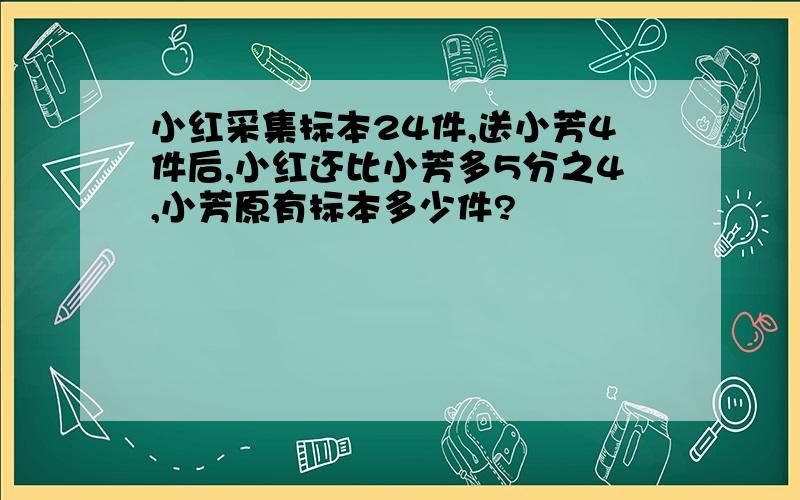 小红采集标本24件,送小芳4件后,小红还比小芳多5分之4,小芳原有标本多少件?