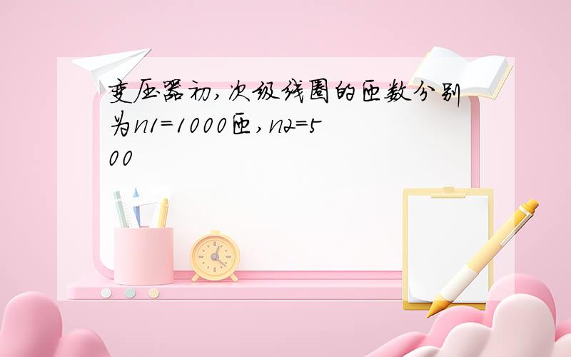 变压器初,次级线圈的匝数分别为n1=1000匝,n2=500