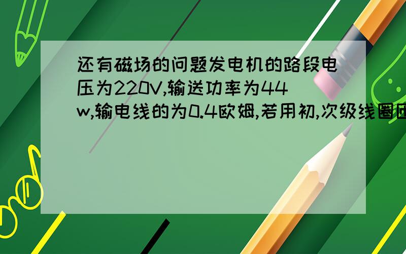 还有磁场的问题发电机的路段电压为220V,输送功率为44w,输电线的为0.4欧姆,若用初,次级线圈匝数之比1:10的变压