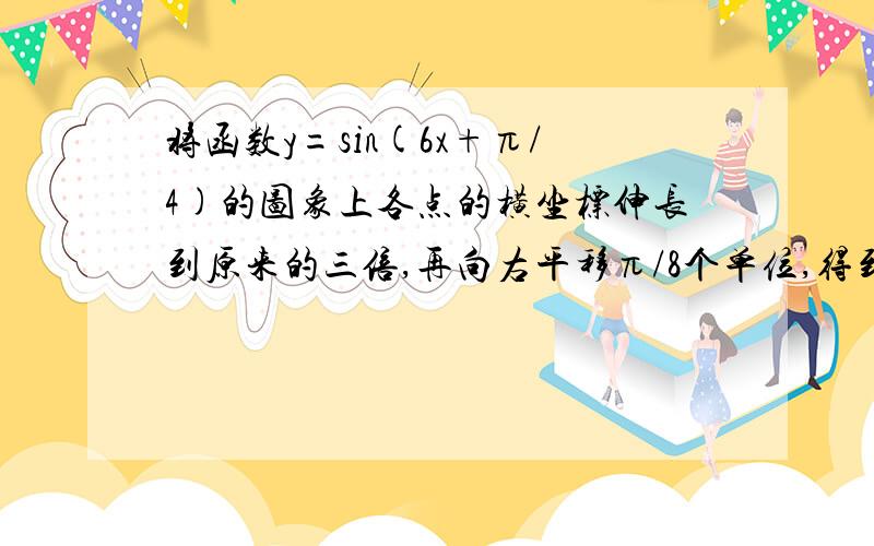 将函数y=sin(6x+π/4)的图象上各点的横坐标伸长到原来的三倍,再向右平移π/8个单位,得到的函数的一个对称