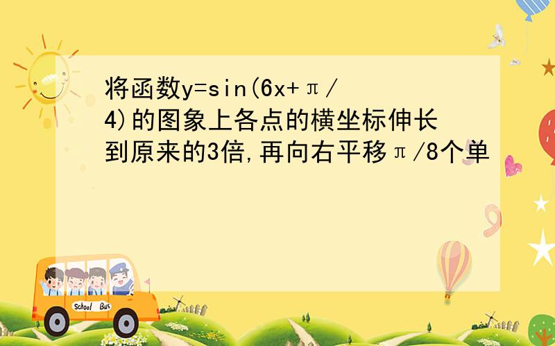 将函数y=sin(6x+π/4)的图象上各点的横坐标伸长到原来的3倍,再向右平移π/8个单