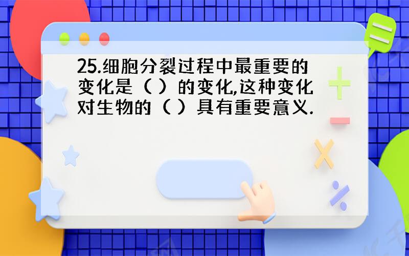 25.细胞分裂过程中最重要的变化是（ ）的变化,这种变化对生物的（ ）具有重要意义.