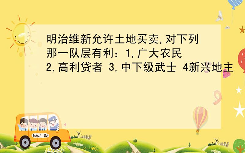 明治维新允许土地买卖,对下列那一队层有利：1,广大农民 2,高利贷者 3,中下级武士 4新兴地主