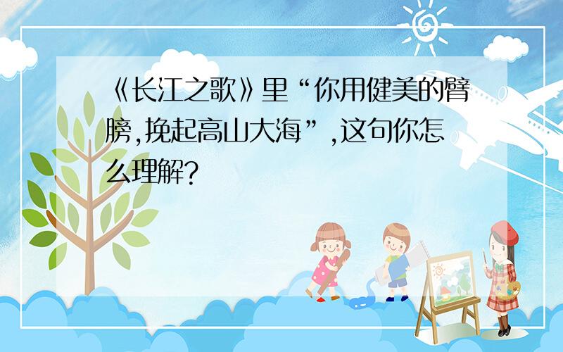 《长江之歌》里“你用健美的臂膀,挽起高山大海”,这句你怎么理解?