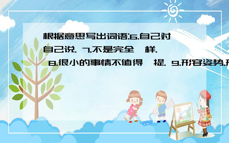 根据意思写出词语:6.自己对自己说. 7.不是完全一样. 8.很小的事情不值得一提. 9.形容姿势.形态非常多. 10.