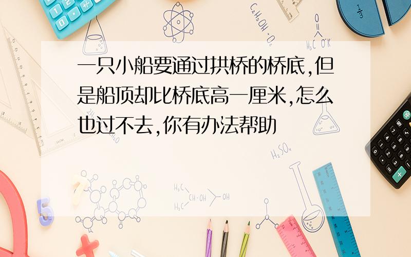 一只小船要通过拱桥的桥底,但是船顶却比桥底高一厘米,怎么也过不去,你有办法帮助