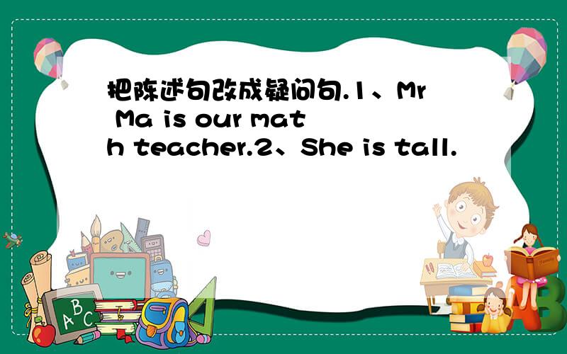 把陈述句改成疑问句.1、Mr Ma is our math teacher.2、She is tall.