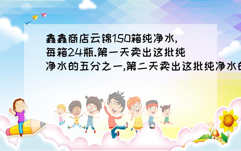 鑫鑫商店云锦150箱纯净水,每箱24瓶.第一天卖出这批纯净水的五分之一,第二天卖出这批纯净水的五分之二