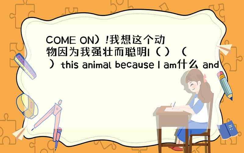 COME ON）!我想这个动物因为我强壮而聪明I（ ）（ ）this animal because I am什么 and