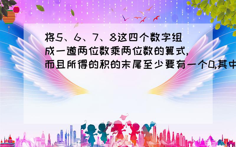 将5、6、7、8这四个数字组成一道两位数乘两位数的算式,而且所得的积的末尾至少要有一个0,其中的算式是（ ）x（ ）＝（