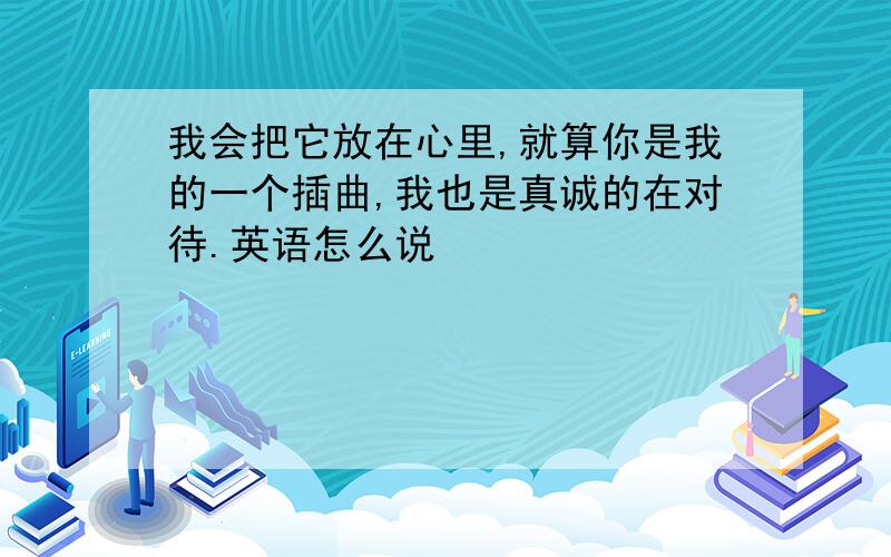 我会把它放在心里,就算你是我的一个插曲,我也是真诚的在对待.英语怎么说