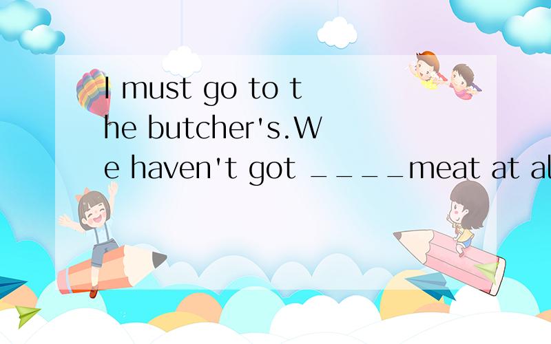 I must go to the butcher's.We haven't got ____meat at all