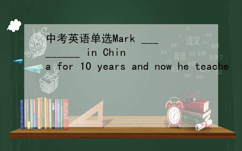 中考英语单选Mark _________ in China for 10 years and now he teache