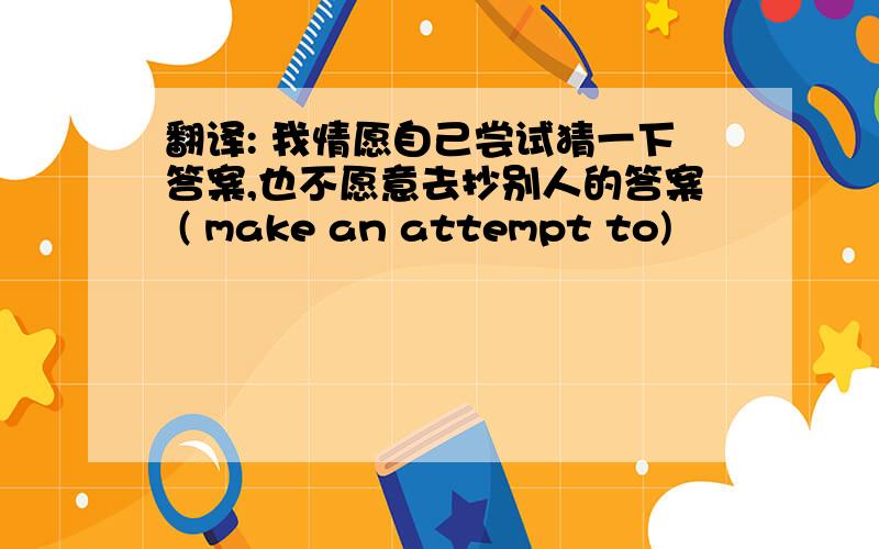 翻译: 我情愿自己尝试猜一下答案,也不愿意去抄别人的答案 ( make an attempt to)