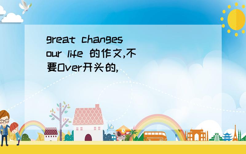 great changes our life 的作文,不要Over开头的,