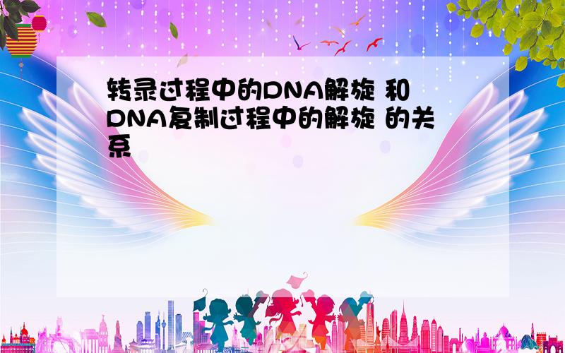 转录过程中的DNA解旋 和 DNA复制过程中的解旋 的关系