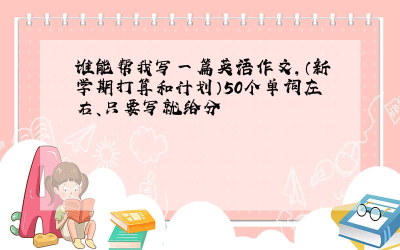 谁能帮我写一篇英语作文,（新学期打算和计划）50个单词左右、只要写就给分