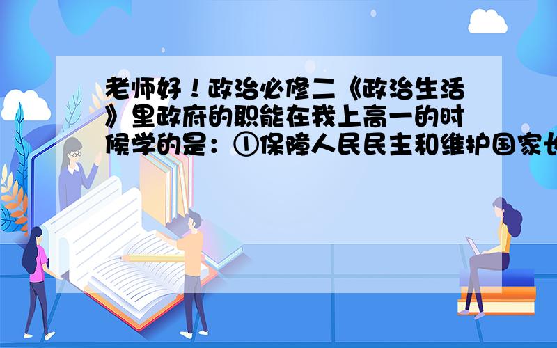 老师好！政治必修二《政治生活》里政府的职能在我上高一的时候学的是：①保障人民民主和维护国家长治久安的职能；②组织社会主义