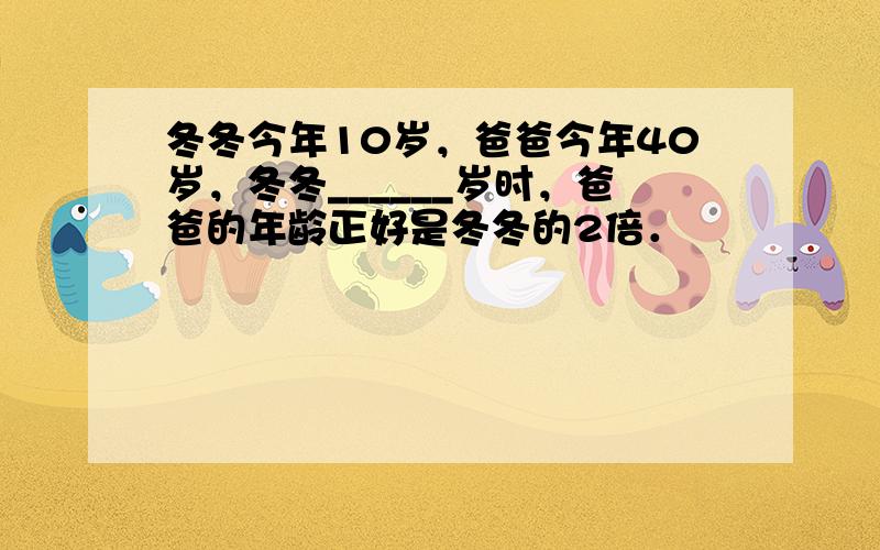 冬冬今年10岁，爸爸今年40岁，冬冬______岁时，爸爸的年龄正好是冬冬的2倍．