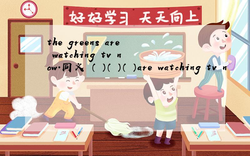 the greens are watching tv now.同义 （ ）（ ）（ ）are watching tv n