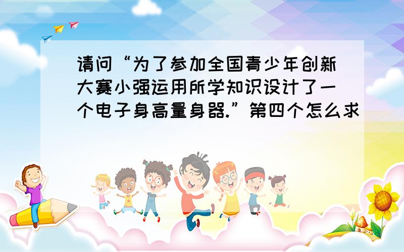 请问“为了参加全国青少年创新大赛小强运用所学知识设计了一个电子身高量身器.”第四个怎么求