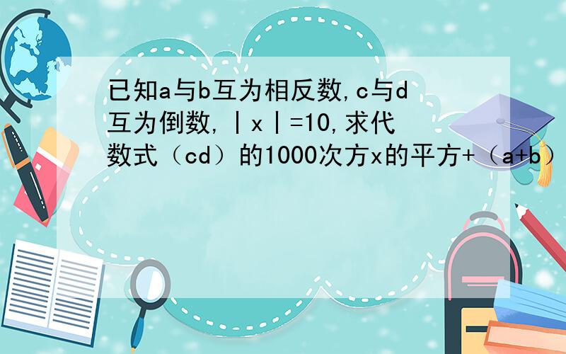 已知a与b互为相反数,c与d互为倒数,丨x丨=10,求代数式（cd）的1000次方x的平方+（a+b）的1000次方的值