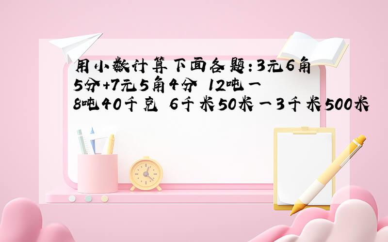 用小数计算下面各题：3元6角5分+7元5角4分 12吨一8吨40千克 6千米50米一3千米500米