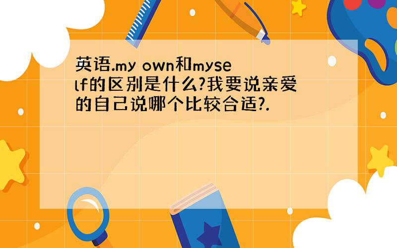 英语.my own和myself的区别是什么?我要说亲爱的自己说哪个比较合适?.