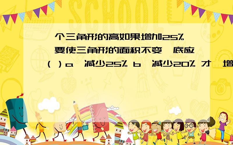 一个三角形的高如果增加25%,要使三角形的面积不变,底应（）a、减少25% b、减少20% 才、增加25%