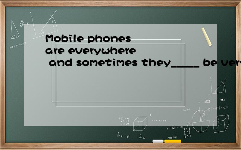 Mobile phones are everywhere and sometimes they_____ be very