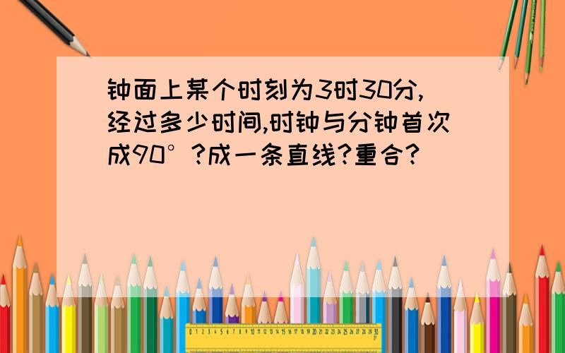 钟面上某个时刻为3时30分,经过多少时间,时钟与分钟首次成90°?成一条直线?重合?