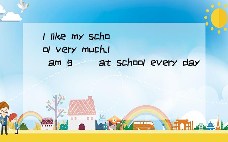 l like my school very much.l am g( )at school every day