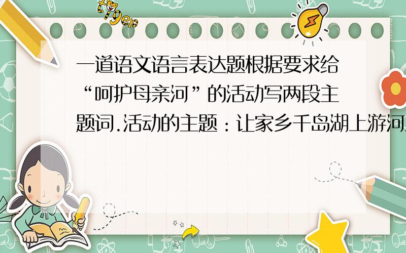 一道语文语言表达题根据要求给“呵护母亲河”的活动写两段主题词.活动的主题：让家乡千岛湖上游河流水系保持清澈洁净,为千岛湖