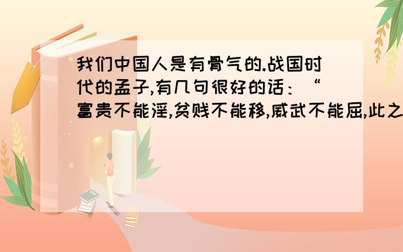 我们中国人是有骨气的.战国时代的孟子,有几句很好的话：“富贵不能淫,贫贱不能移,威武不能屈,此之谓大丈夫.”意思是说,高