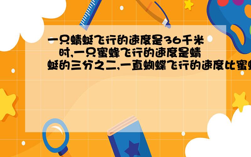 一只蜻蜓飞行的速度是36千米╱时,一只蜜蜂飞行的速度是蜻蜓的三分之二,一直蝴蝶飞行的速度比蜜蜂快三分之一.这只蝴蝶每小时