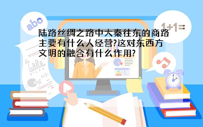 陆路丝绸之路中大秦往东的商路主要有什么人经营?这对东西方文明的融合有什么作用?