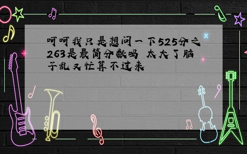 呵呵我只是想问一下525分之263是最简分数吗 太大了脑子乱又忙算不过来