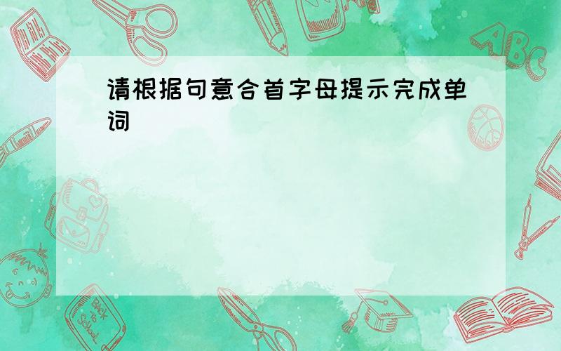 请根据句意合首字母提示完成单词