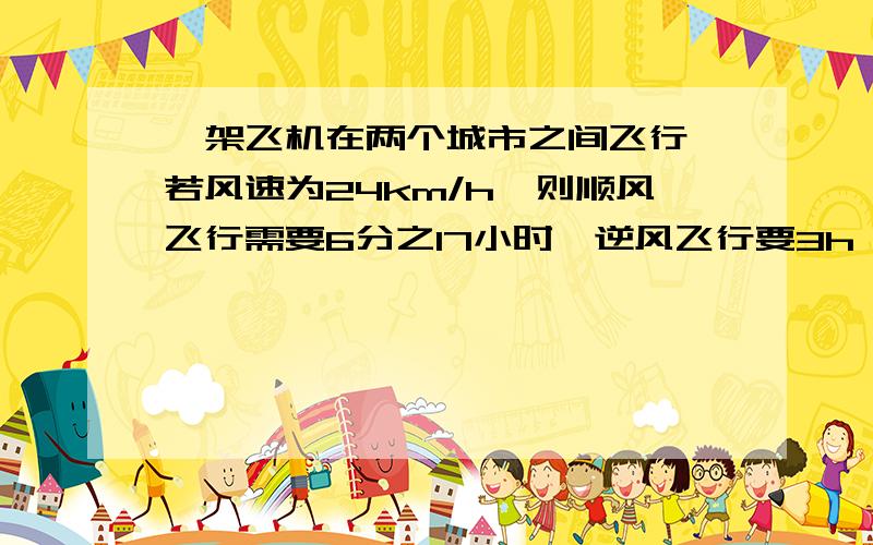 一架飞机在两个城市之间飞行,若风速为24km/h,则顺风飞行需要6分之17小时,逆风飞行要3h,求两城之间的路