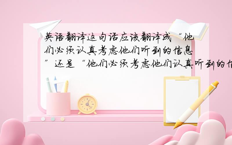 英语翻译这句话应该翻译成“他们必须认真考虑他们听到的信息”还是“他们必须考虑他们认真听到的信息”?