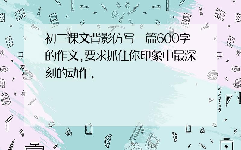 初二课文背影仿写一篇600字的作文,要求抓住你印象中最深刻的动作,