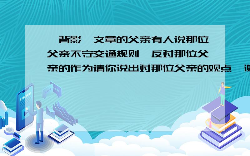 《背影》文章的父亲有人说那位父亲不守交通规则、反对那位父亲的作为请你说出对那位父亲的观点、谢谢～