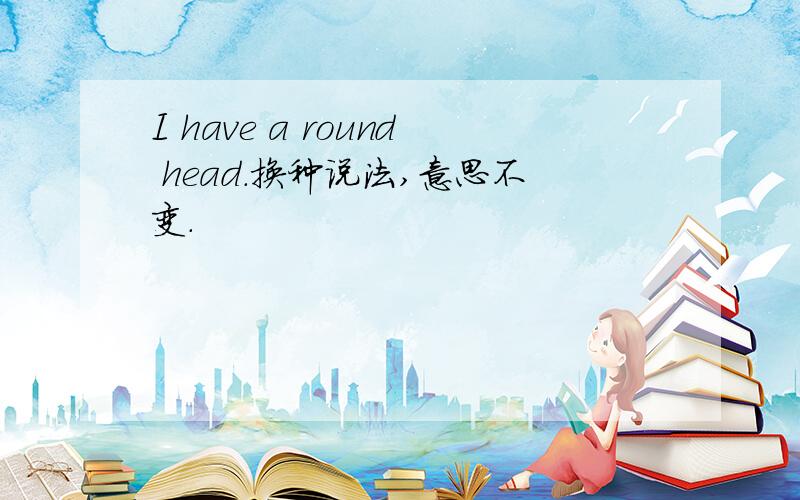 I have a round head.换种说法,意思不变.