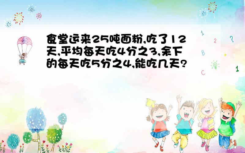 食堂运来25吨面粉,吃了12天,平均每天吃4分之3,余下的每天吃5分之4,能吃几天?