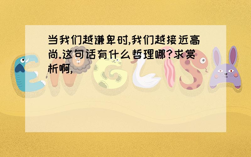 当我们越谦卑时,我们越接近高尚.这句话有什么哲理哪?求赏析啊,