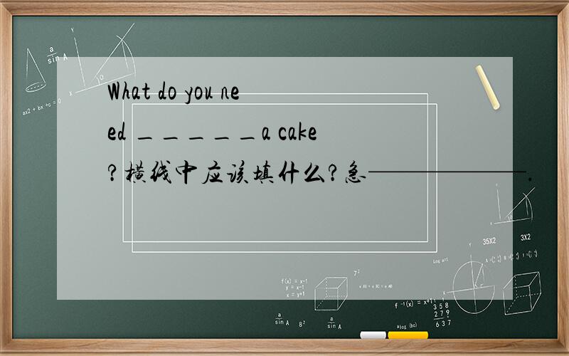 What do you need _____a cake?横线中应该填什么?急——————.