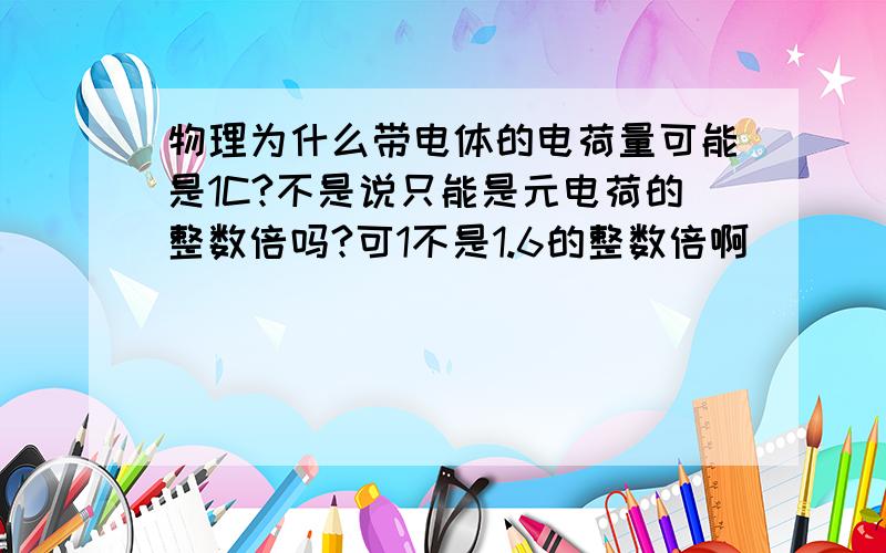 物理为什么带电体的电荷量可能是1C?不是说只能是元电荷的整数倍吗?可1不是1.6的整数倍啊