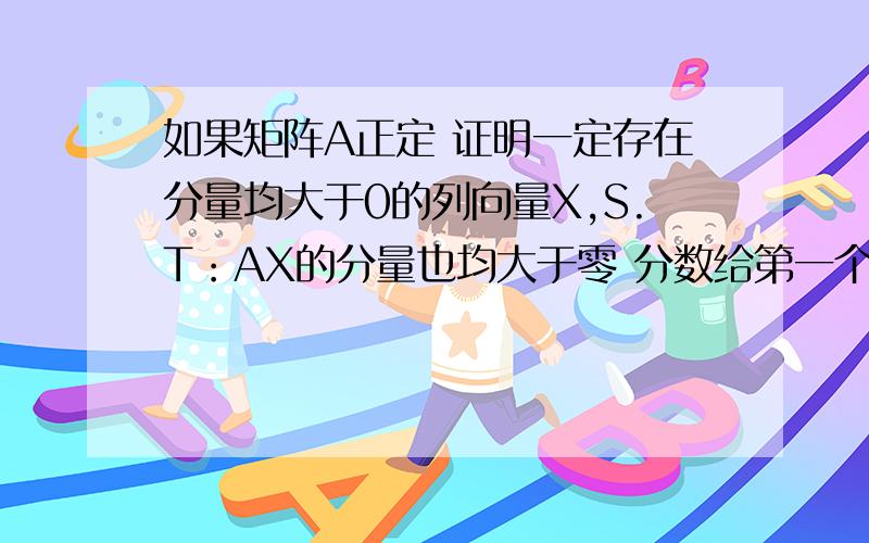 如果矩阵A正定 证明一定存在分量均大于0的列向量X,S.T：AX的分量也均大于零 分数给第一个做出来的人急死人了我们老师